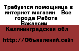 Требуется помощница в интернет-магазин - Все города Работа » Вакансии   . Калининградская обл.